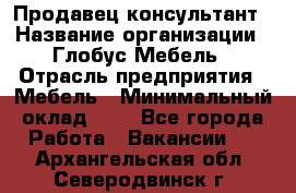 Продавец-консультант › Название организации ­ Глобус-Мебель › Отрасль предприятия ­ Мебель › Минимальный оклад ­ 1 - Все города Работа » Вакансии   . Архангельская обл.,Северодвинск г.